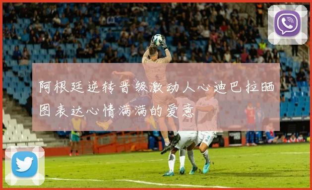 阿根廷逆转晋级激动人心迪巴拉晒图表达心情满满的爱意