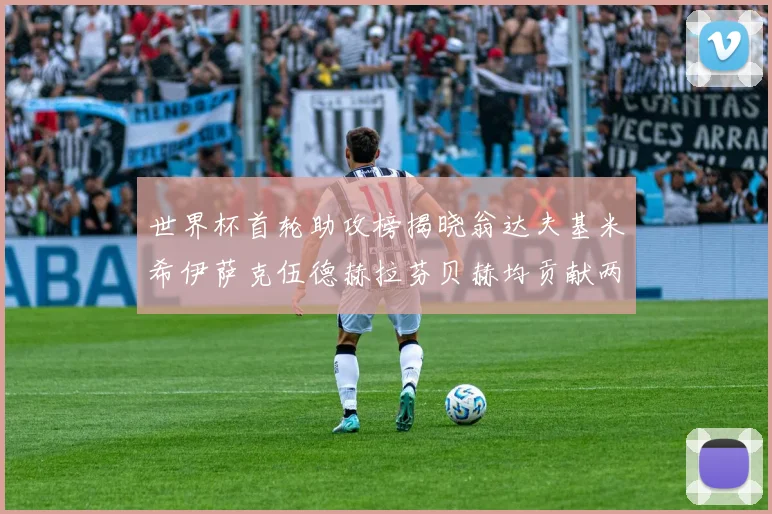 世界杯首轮助攻榜揭晓翁达夫基米希伊萨克伍德赫拉芬贝赫均贡献两次助攻