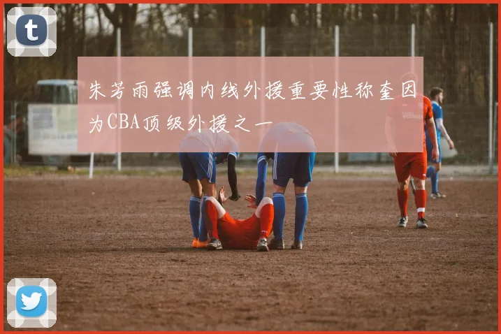 朱芳雨强调内线外援重要性称奎因为CBA顶级外援之一