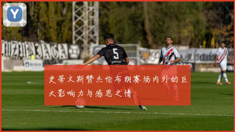 史蒂文斯赞杰伦布朗赛场内外的巨大影响力与感恩之情
