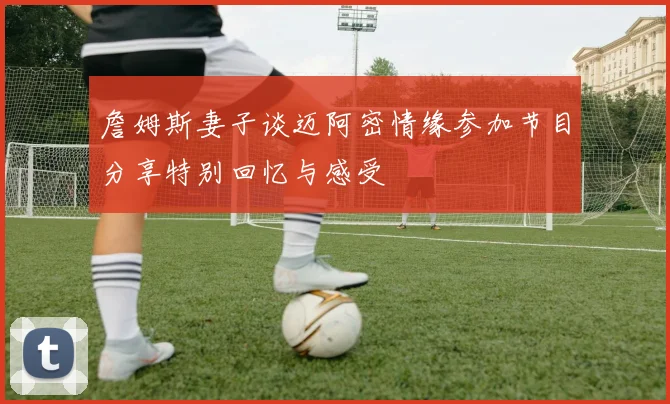 詹姆斯妻子谈迈阿密情缘参加节目分享特别回忆与感受
