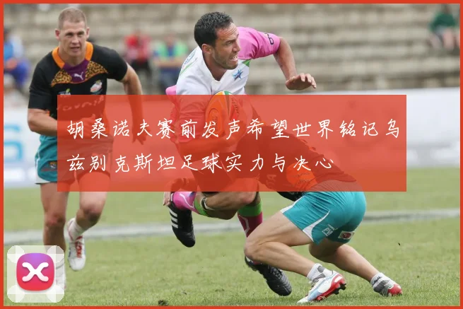 胡桑诺夫赛前发声希望世界铭记乌兹别克斯坦足球实力与决心