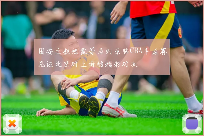 国安主教练蒙哥马利亲临CBA季后赛见证北京对上海的精彩对决