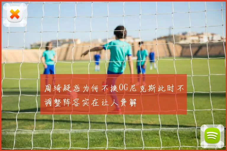 周琦疑惑为何不换OG尼克斯此时不调整阵容实在让人费解