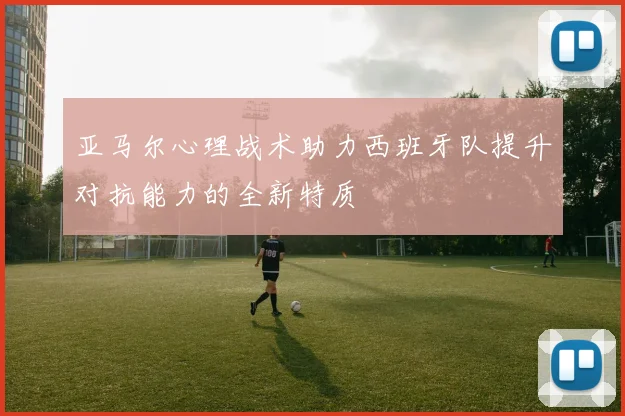 亚马尔心理战术助力西班牙队提升对抗能力的全新特质