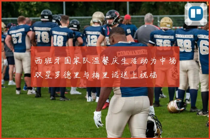 西班牙国家队温馨庆生活动为中场双星罗德里与梅里诺送上祝福