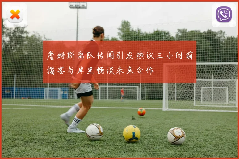 詹姆斯离队传闻引发热议三小时前播客与库里畅谈未来合作
