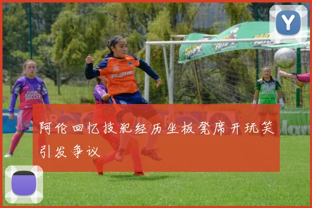 阿伦回忆技犯经历坐板凳席开玩笑引发争议