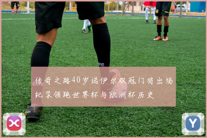 传奇之路40岁诺伊尔双冠门将出场纪录领跑世界杯与欧洲杯历史