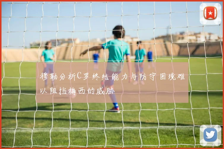 穆勒分析C罗终结能力与防守困境难以阻挡梅西的威胁