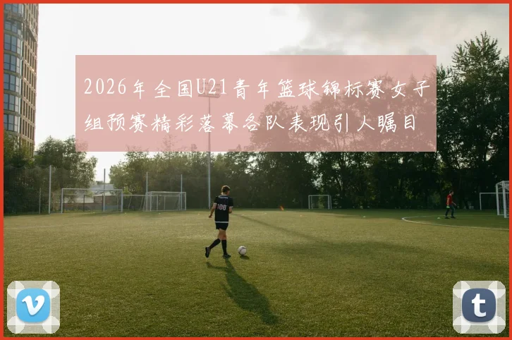 2026年全国U21青年篮球锦标赛女子组预赛精彩落幕各队表现引人瞩目
