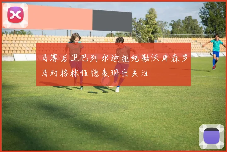 马赛后卫巴列尔迪拒绝勒沃库森罗马对格林伍德表现出关注