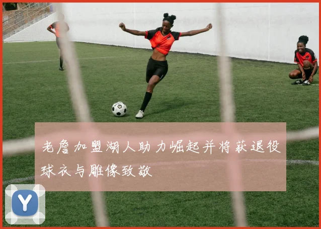 老詹加盟湖人助力崛起并将获退役球衣与雕像致敬