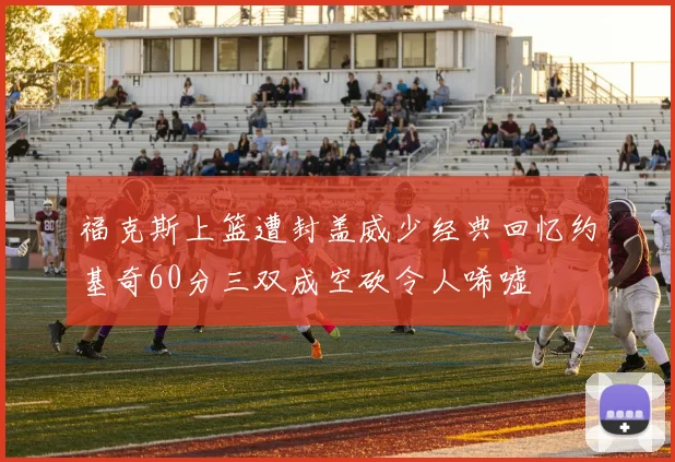 福克斯上篮遭封盖威少经典回忆约基奇60分三双成空砍令人唏嘘