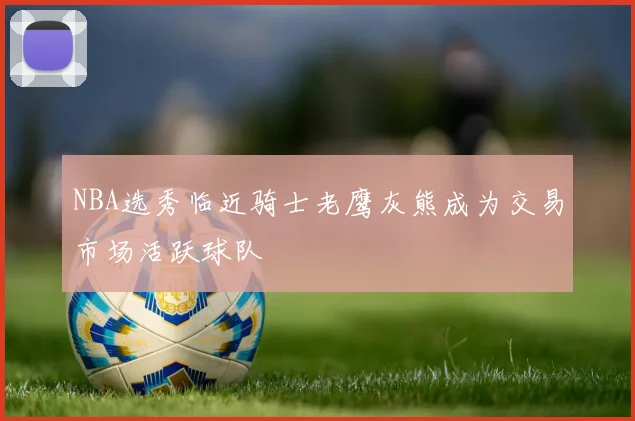 NBA选秀临近骑士老鹰灰熊成为交易市场活跃球队