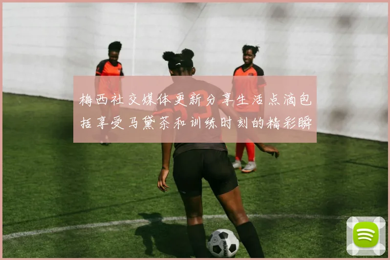 梅西社交媒体更新分享生活点滴包括享受马黛茶和训练时刻的精彩瞬间