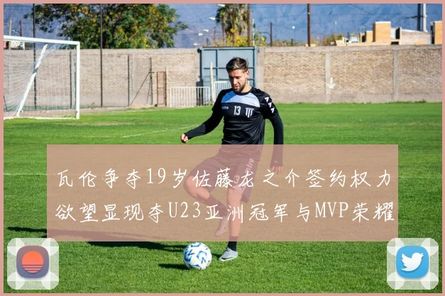 瓦伦争夺19岁佐藤龙之介签约权力欲望显现夺U23亚洲冠军与MVP荣耀